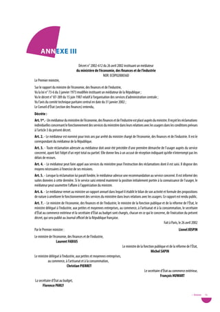 annexe iii
                                    Décret n° 2002-612 du 26 avril 2002 instituant un médiateur
                                   du ministère de l’économie, des finances et de l’industrie
                                                       NOR: ECOP0200036D
Le Premier ministre,
Sur le rapport du ministre de l’économie, des finances et de l’industrie,
vu la loi n° 73-6 du 3 janvier 1973 modifiée instituant un médiateur de la République ;
vu le décret n° 87-389 du 15 juin 1987 relatif à l’organisation des services d’administration centrale ;
vu l’avis du comité technique paritaire central en date du 31 janvier 2002 ;
Le Conseil d’État (section des finances) entendu,
décrète :
art. 1er. - Un médiateur du ministère de l’économie, des finances et de l’industrie est placé auprès du ministre. Il reçoit les réclamations
individuelles concernant le fonctionnement des services du ministère dans leurs relations avec les usagers dans les conditions prévues
à l’article 3 du présent décret.
art. 2. - Le médiateur est nommé pour trois ans par arrêté du ministre chargé de l’économie, des finances et de l’industrie. Il est le
correspondant du médiateur de la République.
art. 3. - Toute réclamation adressée au médiateur doit avoir été précédée d’une première démarche de l’usager auprès du service
concerné, ayant fait l’objet d’un rejet total ou partiel. Elle donne lieu à un accusé de réception indiquant qu’elle n’interrompt pas les
délais de recours.
art. 4. - Le médiateur peut faire appel aux services du ministère pour l’instruction des réclamations dont il est saisi. Il dispose des
moyens nécessaires à l’exercice de ses missions.
art. 5. - Lorsque la réclamation lui paraît fondée, le médiateur adresse une recommandation au service concerné. Il est informé des
suites données à cette dernière. Si le service saisi entend maintenir la position initialement portée à la connaissance de l’usager, le
médiateur peut soumettre l’affaire à l’appréciation du ministre.
art. 6. - Le médiateur remet au ministre un rapport annuel dans lequel il établit le bilan de son activité et formule des propositions
de nature à améliorer le fonctionnement des services du ministère dans leurs relations avec les usagers. Ce rapport est rendu public.
art. 7. - Le ministre de l’économie, des finances et de l’industrie, le ministre de la fonction publique et de la réforme de l’État, le
ministre délégué à l’industrie, aux petites et moyennes entreprises, au commerce, à l’artisanat et à la consommation, le secrétaire
d’État au commerce extérieur et la secrétaire d’État au budget sont chargés, chacun en ce qui le concerne, de l’exécution du présent
décret, qui sera publié au Journal officiel de la République française.
                                                                                                          Fait à Paris, le 26 avril 2002
Par le Premier ministre :                                                                                                  Lionel Jospin
Le ministre de l’économie, des finances et de l’industrie,
                   Laurent FaBius
                                                                           Le ministre de la fonction publique et de la réforme de l’État,
                                                                                                   Michel sapin
Le ministre délégué à l’industrie, aux petites et moyennes entreprises,
           au commerce, à l’artisanat et à la consommation,
                           Christian pieRRet
                                                                                              Le secrétaire d’État au commerce extérieur,
                                                                                                            François HuWaRt
 La secrétaire d’État au budget,
       Florence paRLY

                                                                                                                                       • Annexes   75
 