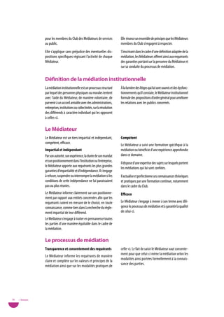 pour les membres du Club des Médiateurs de services             Elle énonce un ensemble de principes que les Médiateurs
                 au public.                                                      membres du Club s’engagent à respecter.
                 Elle s’applique sans préjudice des éventuelles dis-             S’inscrivant dans le cadre d’une définition adaptée de la
                 positions spécifiques régissant l’activité de chaque            médiation, les Médiateurs offrent ainsi aux requérants
                 Médiateur.                                                      des garanties portant sur la personne du Médiateur et
                                                                                 sur sa conduite du processus de médiation.


                 définition de la médiation institutionnelle
                 La médiation institutionnelle est un processus structuré        À la lumière des litiges qui lui sont soumis et des dysfonc-
                 par lequel des personnes physiques ou morales tentent           tionnements qu’il constate, le Médiateur institutionnel
                 avec l’aide du Médiateur, de manière volontaire, de             formule des propositions d’ordre général pour améliorer
                 parvenir à un accord amiable avec des administrations,          les relations avec les publics concernés.
                 entreprises, institutions ou collectivités, sur la résolution
                 des différends à caractère individuel qui les opposent
                 à celles-ci.

                 Le Médiateur
                 Le Médiateur est un tiers impartial et indépendant,             Compétent
                 compétent, efficace.
                                                                                 Le Médiateur a suivi une formation spécifique à la
                 impartial et indépendant                                        médiation ou bénéficie d’une expérience approfondie
                 Par son autorité, son expérience, la durée de son mandat        dans ce domaine.
                 et son positionnement dans l’institution ou l’entreprise,
                                                                                 Il dispose d’une expertise des sujets sur lesquels portent
                 le Médiateur apporte aux requérants les plus grandes
                                                                                 les médiations qui lui sont confiées.
                 garanties d’impartialité et d’indépendance. Il s’engage
                 à refuser, suspendre ou interrompre la médiation si les         Il actualise et perfectionne ses connaissances théoriques
                 conditions de cette indépendance ne lui paraissaient            et pratiques par une formation continue, notamment
                 pas ou plus réunies.                                            dans le cadre du Club.
                 Le Médiateur informe clairement sur son positionne-             efficace
                 ment par rapport aux entités concernées afin que les
                 requérants soient en mesure de le choisir, en toute             Le Médiateur s’engage à mener à son terme avec dili-
                 connaissance, comme tiers dans la recherche du règle-           gence le processus de médiation et à garantir la qualité
                 ment impartial de leur différend.                               de celui-ci.
                 Le Médiateur s’engage à traiter en permanence toutes
                 les parties d’une manière équitable dans le cadre de
                 la médiation.

                 Le processus de médiation
                 transparence et consentement des requérants                     celle-ci. Le fait de saisir le Médiateur vaut consente-
                                                                                 ment pour que celui-ci mène la médiation selon les
                 Le Médiateur informe les requérants de manière
                                                                                 modalités ainsi portées formellement à la connais-
                 claire et complète sur les valeurs et principes de la
                                                                                 sance des parties.
                 médiation ainsi que sur les modalités pratiques de




78   • Annexes
 