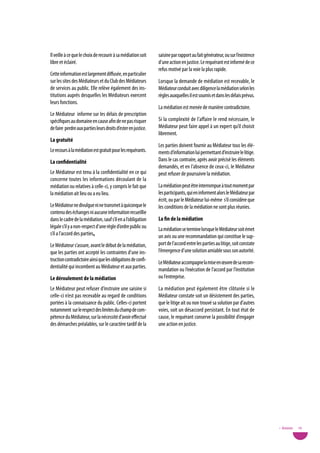 Il veille à ce que le choix de recourir à sa médiation soit    saisine par rapport au fait générateur, ou sur l’existence
libre et éclairé.                                              d’une action en justice. Le requérant est informé de ce
                                                               refus motivé par la voie la plus rapide.
Cette information est largement diffusée, en particulier
sur les sites des Médiateurs et du Club des Médiateurs         Lorsque la demande de médiation est recevable, le
de services au public. Elle relève également des ins-          Médiateur conduit avec diligence la médiation selon les
titutions auprès desquelles les Médiateurs exercent            règles auxquelles il est soumis et dans les délais prévus.
leurs fonctions.
                                                               La médiation est menée de manière contradictoire.
Le Médiateur informe sur les délais de prescription
spécifiques au domaine en cause afin de ne pas risquer         Si la complexité de l’affaire le rend nécessaire, le
de faire perdre aux parties leurs droits d’ester en justice.   Médiateur peut faire appel à un expert qu’il choisit
                                                               librement.
La gratuité
                                                               Les parties doivent fournir au Médiateur tous les élé-
Le recours à la médiation est gratuit pour les requérants.     ments d’information lui permettant d’instruire le litige.
La confidentialité                                             Dans le cas contraire, après avoir précisé les éléments
                                                               demandés, et en l’absence de ceux-ci, le Médiateur
Le Médiateur est tenu à la confidentialité en ce qui           peut refuser de poursuivre la médiation.
concerne toutes les informations découlant de la
médiation ou relatives à celle-ci, y compris le fait que       La médiation peut être interrompue à tout moment par
la médiation ait lieu ou a eu lieu.                            les participants, qui en informent alors le Médiateur par
                                                               écrit, ou par le Médiateur lui-même s’il considère que
Le Médiateur ne divulgue ni ne transmet à quiconque le         les conditions de la médiation ne sont plus réunies.
contenu des échanges ni aucune information recueillie
dans le cadre de la médiation, sauf s’il en a l’obligation     La fin de la médiation
légale s’il y a non-respect d’une règle d’ordre public ou      La médiation se termine lorsque le Médiateur soit émet
s’il a l’accord des parties.                                   un avis ou une recommandation qui constitue le sup-
Le Médiateur s’assure, avant le début de la médiation,         port de l’accord entre les parties au litige, soit constate
que les parties ont accepté les contraintes d’une ins-         l’émergence d’une solution amiable sous son autorité.
truction contradictoire ainsi que les obligations de confi-    Le Médiateur accompagne la mise en œuvre de sa recom-
dentialité qui incombent au Médiateur et aux parties.          mandation ou l’exécution de l’accord par l’institution
Le déroulement de la médiation                                 ou l’entreprise.

Le Médiateur peut refuser d’instruire une saisine si           La médiation peut également être clôturée si le
celle-ci n’est pas recevable au regard de conditions           Médiateur constate soit un désistement des parties,
portées à la connaissance du public. Celles-ci portent         que le litige ait ou non trouvé sa solution par d’autres
notamment sur le respect des limites du champ de com-          voies, soit un désaccord persistant. En tout état de
pétence du Médiateur, sur la nécessité d’avoir effectué        cause, le requérant conserve la possibilité d’engager
des démarches préalables, sur le caractère tardif de la        une action en justice.




                                                                                                                             • Annexes   79
 