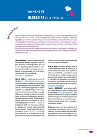annexe vi

                                        GloSSaire de la médiation

                   rs
             c teu
         e
         l
      ux
avis a




                Ce glossaire explicite, dans un ordre alphabétique avec des liens interactifs, certains termes employés dans le cadre
                de la médiation ainsi que d’autres à caractère juridique dans le domaine des finances publiques. Les définitions
                figurant dans ce document se veulent à la fois précises mais également concises et compréhensibles pour un accès
                synthétique à l’information. N’étant pas exhaustives, les informations contenues dans ce glossaire ne sauraient
                constituer un corpus juridique et se substituer au droit en vigueur. Le champ de couverture de ce glossaire n’est pas
                figé, il a vocation à s’enrichir régulièrement.
                Ce glossaire est consultable sur le site internet du Médiateur des ministères de l’Économie et du Budget, aux
                adresses suivantes : www.economie.gouv.fr/directions/lemediateur/glossaire ou www.budget.gouv.fr/directions/
                lemediateur/glossaire)



                abus de confiance : L’abus de confiance est le fait pour     remise de sommes d’argent en numéraire, par chèque
                une personne de détourner, au préjudice d’autrui, des        ou carte bancaire, sans contrepartie...).
                fonds, des valeurs ou un bien quelconque qui lui ont
                été remis et qu’elle a acceptés à charge de les rendre,      accès au droit : Sont publiés au Journal officiel de
                de les représenter ou d’en faire un usage déterminé.         la République française les lois, les ordonnances, les
                L’abus de confiance est puni de trois ans d’emprison-        décrets et, lorsqu’une loi ou un décret le prévoit, les
                nement et de 375 000 euros d’amende.                         autres actes administratifs. La publication est assurée,
                (cf. article 314-1 du Code pénal)                            le même jour, dans des conditions de nature à garantir
                                                                             leur authenticité, sur papier et sous forme électronique.
                abus de faiblesse : En application du premier ali-           Le Journal officiel de la République française est mis
                néa de l’article L. 122-8 du Code de la consommation,        à la disposition du public sous forme électronique de
                quiconque aura abusé de la faiblesse ou de l’ignorance       manière permanente et gratuite, à l’adresse suivante :
                d’une personne pour lui faire souscrire, par le moyen        www.journal-officiel.gouv.fr
                de visites à domicile, des engagements au comptant           Par ailleurs, LeGiFRanCe, le service public de la diffu-
                ou à crédit sous quelque forme que ce soit sera puni         sion du droit par l’Internet, donne accès gratuitement
                d’un emprisonnement de cinq ans et d’une amende de           au droit français (www.legifrance.gouv.fr) : textes
                9 000 euros ou de l’une de ces deux peines seulement,        publiés au Journal officiel, aux codes, aux conventions
                lorsque les circonstances montrent que cette personne        collectives et à la jurisprudence des cours et tribunaux.
                n’était pas en mesure d’apprécier la portée des enga-        Il donne également accès aux normes émises par les
                gements qu’elle prenait ou de déceler les ruses ou           institutions européennes, aux traités et accords inter-
                artifices déployés pour la convaincre à y souscrire, ou      nationaux liant la France. 
                font apparaître qu’elle a été soumise à une contrainte.
                Les dispositions de l’article L. 122-8 du Code de la         accises : Les accises sont des droits indirects de
                consommation sont également applicables dans les             consommation (ou contributions indirectes) portant
                cas prévus aux articles L. 122-9 et L. 122-10 du code        notamment sur les huiles minérales et les produits éner-
                précité (notamment en cas de démarchage par télé-            gétiques, l’alcool et les boissons alcooliques, les tabacs
                phone, de transaction dans une situation d’urgence, de       manufacturés, le sucre et les céréales dont l’assiette,




                                                                                                                                          • Glossaire de la Médiation   81
 