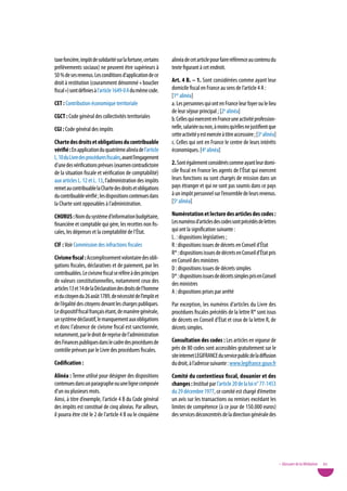taxe foncière, impôt de solidarité sur la fortune, certains   alinéa de cet article pour faire référence au contenu du
prélèvements sociaux) ne peuvent être supérieurs à            texte figurant à cet endroit.
50 % de ses revenus. Les conditions d’application de ce
droit à restitution (couramment dénommé « bouclier            art. 4 B. – 1. Sont considérées comme ayant leur
fiscal ») sont définies à l’article 1649-0 A du même code.    domicile fiscal en France au sens de l’article 4 A :
                                                              [1er alinéa]
Cet : Contribution économique territoriale                    a. Les personnes qui ont en France leur foyer ou le lieu
                                                              de leur séjour principal ; [2e alinéa]
CGCt : Code général des collectivités territoriales           b. Celles qui exercent en France une activité profession-
CGi : Code général des impôts                                 nelle, salariée ou non, à moins qu’elles ne justifient que
                                                              cette activité y est exercée à titre accessoire ; [3e alinéa]
Charte des droits et obligations du contribuable              c. Celles qui ont en France le centre de leurs intérêts
vérifié : En application du quatrième alinéa de l’article     économiques. [4e alinéa]
L. 10 du Livre des procédures fiscales, avant l’engagement
d’une des vérifications prévues (examen contradictoire        2. Sont également considérés comme ayant leur domi-
de la situation fiscale et vérification de comptabilité)      cile fiscal en France les agents de l’État qui exercent
aux articles L. 12 et L. 13, l’administration des impôts      leurs fonctions ou sont chargés de mission dans un
remet au contribuable la Charte des droits et obligations     pays étranger et qui ne sont pas soumis dans ce pays
du contribuable vérifié ; les dispositions contenues dans     à un impôt personnel sur l’ensemble de leurs revenus.
la Charte sont opposables à l’administration.                 [5e alinéa]

CHoRus : Nom du système d’information budgétaire,             numérotation et lecture des articles des codes :
financière et comptable qui gère, les recettes non fis-       Les numéros d’articles des codes sont précédés de lettres
cales, les dépenses et la comptabilité de l’État.             qui ont la signification suivante :
                                                              L. : dispositions législatives ;
CiF : voir Commission des infractions fiscales                R : dispositions issues de décrets en Conseil d’État
                                                              R* : dispositions issues de décrets en Conseil d’État pris
Civisme fiscal : Accomplissement volontaire des obli-         en Conseil des ministres
gations fiscales, déclaratives et de paiement, par les        D : dispositions issues de décrets simples
contribuables. Le civisme fiscal se réfère à des principes    D* : dispositions issues de décrets simples pris en Conseil
de valeurs constitutionnelles, notamment ceux des             des ministres
articles 13 et 14 de la Déclaration des droits de l’homme     A : dispositions prises par arrêté
et du citoyen du 26 août 1789, de nécessité de l’impôt et
de l’égalité des citoyens devant les charges publiques.       Par exception, les numéros d’articles du Livre des
Le dispositif fiscal français étant, de manière générale,     procédures fiscales précédés de la lettre R* sont issus
un système déclaratif, le manquement aux obligations          de décrets en Conseil d’État et ceux de la lettre R, de
et donc l’absence de civisme fiscal est sanctionnée,          décrets simples.
notamment, par le droit de reprise de l’administration
des Finances publiques dans le cadre des procédures de        Consultation des codes : Les articles en vigueur de
contrôle prévues par le Livre des procédures fiscales.        près de 80 codes sont accessibles gratuitement sur le
                                                              site internet LEGIFRANCE du service public de la diffusion
Codification :                                                du droit, à l’adresse suivante : www.legifrance.gouv.fr
alinéa : Terme utilisé pour désigner des dispositions         Comité du contentieux fiscal, douanier et des
contenues dans un paragraphe ou une ligne composée            changes : Institué par l’article 20 de la loi n° 77-1453
d’un ou plusieurs mots.                                       du 29 décembre 1977, ce comité est chargé d’émettre
Ainsi, à titre d’exemple, l’article 4 B du Code général       un avis sur les transactions ou remises excédant les
des impôts est constitué de cinq alinéas. Par ailleurs,       limites de compétence (à ce jour de 150.000 euros)
il pourra être cité le 2 de l’article 4 B ou le cinquième     des services déconcentrés de la direction générale des




                                                                                                                              • Glossaire de la Médiation   83
 