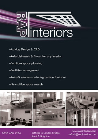 Advice, Design & CAD

           Refurbishments & ﬁt-out for any interior

           Furniture space planning

           Facilities management

           Retroﬁt solutions-reducing carbon footprint

           New ofﬁce space search




                                                               www.rapinteriors.com
0333 600 1234                   Offices in London Bridge,
                                                            refurb@rapinteriors.com
                                Kent & Brighton
RAPmini_brochure_oct11.indd 1                                           07/11/2011 08:21:48
 