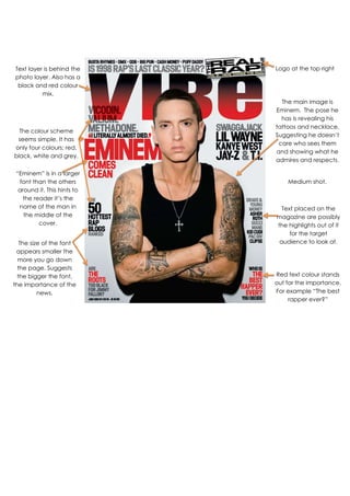 Text placed on the
magazine are possibly
the highlights out of it
for the target
audience to look at.
Logo at the top right
corner.
The main image is
Eminem. The pose he
has is revealing his
tattoos and necklace.
Suggesting he doesn’t
care who sees them
and showing what he
admires and respects.
Text layer is behind the
photo layer. Also has a
black and red colour
mix.
The colour scheme
seems simple. It has
only four colours; red,
black, white and grey.
“Eminem” is in a larger
font than the others
around it. This hints to
the reader it’s the
name of the man in
the middle of the
cover.
The size of the font
appears smaller the
more you go down
the page. Suggests
the bigger the font,
the importance of the
news.
Medium shot.
Red text colour stands
out for the importance.
For example “The best
rapper ever?”
 