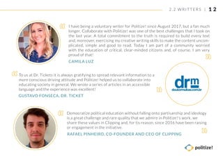 1 2
To us at Dr. Tickets it is always gratifying to spread relevant information to a
more conscious driving attitude and Politize! helped us to collaborate into
educating society in general. We wrote a series of articles in an accessible
language and the experience was excellent!
I have being a voluntary writer for Politize! since August 2017, but a fan much
longer. Collaborate with Politize! was one of the best challenges that I took on
the last year. A total commitment to the truth is required to build every text
and, moreover, exercising my creative writing skills to make the content uncom-
plicated, simple and good to read. Today I am part of a community worried
with the education of critical, clear-minded citizens and, of course, I am very
proud of that!
Democratize political education without falling onto partisanship and ideology
is a great challenge and rare quality that we admire in Politize!'s work. we
share these values in Clipping and, for tis reason, since 2016 have been raising
or engagement in the initiative.
GUSTAVO FONSECA, DR. TICKET
CAMILA LUZ
RAFAEL PINHEIRO, CO-FOUNDER AND CEO OF CLIPPING
2. 2 WRIT TERS |
 