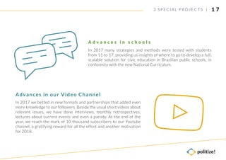 In 2017 many strategies and methods were tested with students
from 11 to 17, providing us insights of where to go to develop a full,
scalable solution for civic education in Brazilian public schools, in
conformity with the new National Curriculum.
A d v a n c e s i n s c h o o l s
In 2017 we betted in new formats and partnerships that added even
more knowledge to our followers. Beside the usual short videos about
relevant issues, we have done interviews, monthly retrospectives,
lectures about current events and even a parody. At the end of the
year, we reach the mark of 10 thousand subscribers to our Youtube
channel, a gratifying reward for all the effort and another motivation
for 2018.
Advances in our Video Channel
1 73 SPECIAL PROJECTS |
 