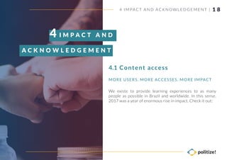 1 8
We existe to provide learning experiences to as many
people as possible in Brazil and worldwide. In this sense,
2017 was a year of enormous rise in impact. Check it out:
MORE USERS, MORE ACCESSES, MORE IMPACT
4 IMPACT AND AC KNOWLEDGEMENT |
Content access
I M P A C T A N D
A C K N O W L E D G E M E N T S
4
4.1
 