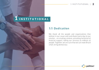 We thank all the people and organizations that
believe in our cause and contribute every day to our
mission - co-creating content, providing technical of
ﬁnancial support, taking our services to millions of
people. Together, we are sure that we can make Brazil
a full, string democracy.
Dedication1.1
I N S T I T U T I O N A L1
21 INSTITUTIONAL |
 