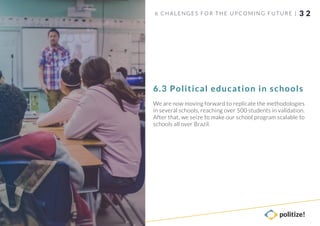6 CHALENGES FOR THE UPCO MING FUTURE | 3 2
We are now moving forward to replicate the methodologies
in several schools, reaching over 500 students in validation.
After that, we seize to make our school program scalable to
schools all over Brazil.
6.3 Political education in schools
 