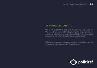 We thank EVERYONE that took this journey with us so far.
We know that this is just the beginning of a long walk, but we
are taking it certain that we are supported by many that, as us,
believe in a more fair, ethical end democratic Brazil.
“The highest reward for a person's toil is not what they get for
it, but what they become by it"(John Ruskin)
3 6ACKNOWLEDG EMENTS |
ACKNOWLEDGEMENTS
 