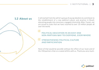 3
It all started from the will of a group of young idealists to contribute to
the establishment of a new political culture and practice in Brazil,
educating people into conscious, engaged citizenship. After 3 years, we
are proud to state that we have reached to over 10 million people all
over the world.
None of that would be possible without the effort of our team and of
the 150 partners that co-created all this with us. Thank you very much.
POLITICAL EDUCATION IN AN EASY AND
NON-PARTISAN WAY TO EVERYONE, EVERYWHERE
STRENGTHENING POLITICAL CULTURE
AND PARTICIPATION
1 INSTITUTIONAL |
About us1.2
 