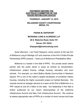 TESTIMONY BEFORE THE
                    GOP POLICY COMMITTEE OF THE
                     HOUSE REPUBLICAN CAUCUS

                        THURSDAY, JANUARY 14, 2010

                     DELAWARE COUNTY COURTHOUSE
                              MEDIA, PA



                            FRANK M. RAPOPORT

                     MCKENNA LONG & ALDRIDGE LLP
                        28 S. Waterloo Road, Suite 101
                                Devon, PA 19333
                        (frapoport@mckennalong.com)

     Good afternoon, I am Frank Rapoport, senior partner at the law firm
of McKenna Long & Aldridge LLP and chairman of the firm’s Public-Private
Partnerships (PPP) practice. I work out of McKenna’s Philadelphia office.

     McKenna is a leader in the field of PPPs. Our private sector clients
partner with the public sector in areas as diverse as transportation,
infrastructure, project finance, college housing, education and even
schools. For example, our client Balfour Beatty Communities in Newtown
Square, PA is one of the nation’s largest developers of privatized military
housing, including the highly successful project at Carlisle Barracks. We
recently served as strategic advisors to a team at the Port of Baltimore on a
PPP valued at over $1.3 billion to the state. Our leadership in this field is
further evidenced    by our recent chairmanships at the California
Infrastructure Summit and New York Infrastructure Summit. We continue
to assess appropriate uses of PPPs at a number of event venues and hope

                                     1
 