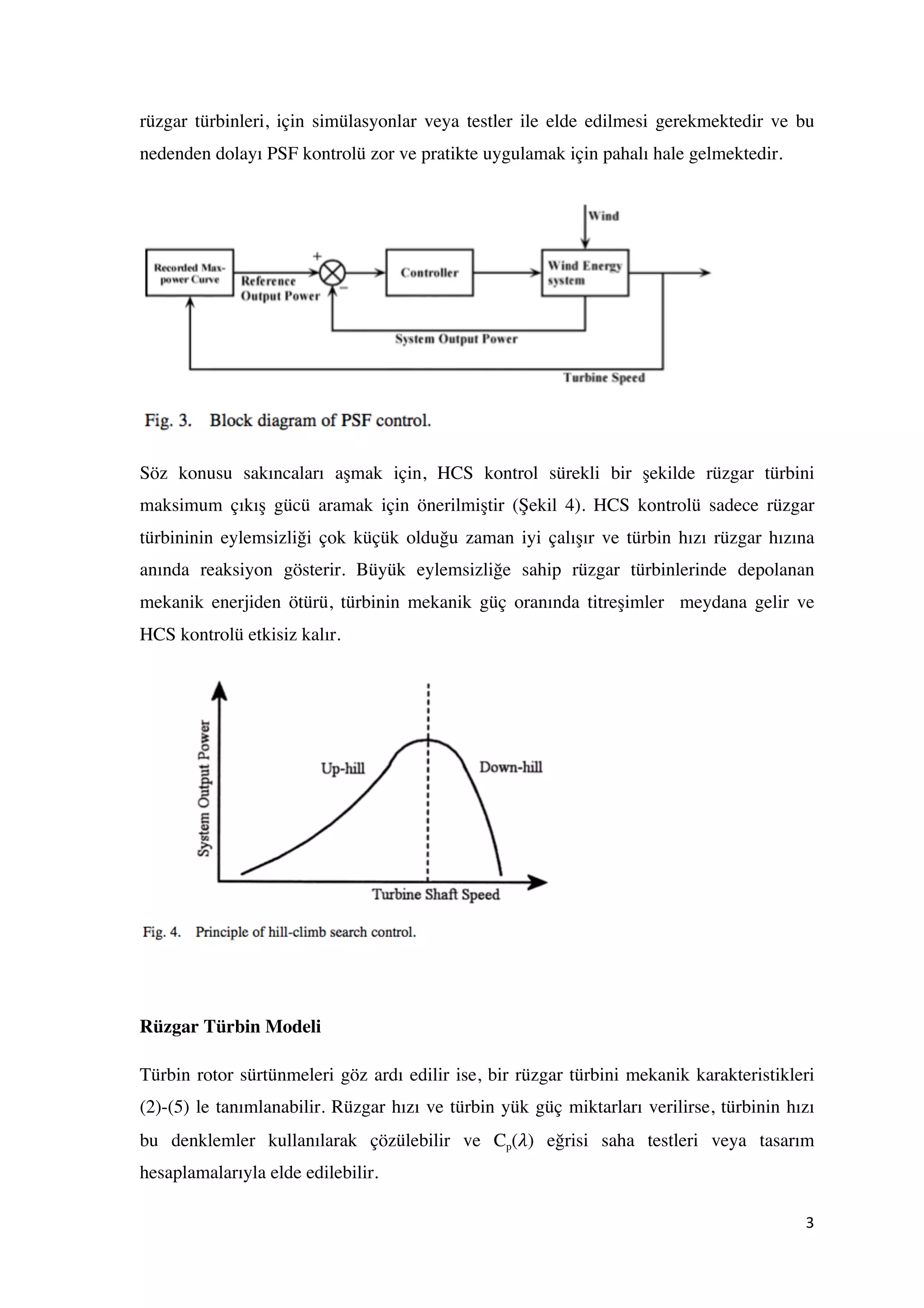 3	
  
	
  
rüzgar türbinleri, için simülasyonlar veya testler ile elde edilmesi gerekmektedir ve bu
nedenden dolayı PSF kontrolü zor ve pratikte uygulamak için pahalı hale gelmektedir.
Söz konusu sakıncaları aşmak için, HCS kontrol sürekli bir şekilde rüzgar türbini
maksimum çıkış gücü aramak için önerilmiştir (Şekil 4). HCS kontrolü sadece rüzgar
türbininin eylemsizliği çok küçük olduğu zaman iyi çalışır ve türbin hızı rüzgar hızına
anında reaksiyon gösterir. Büyük eylemsizliğe sahip rüzgar türbinlerinde depolanan
mekanik enerjiden ötürü, türbinin mekanik güç oranında titreşimler meydana gelir ve
HCS kontrolü etkisiz kalır.
Rüzgar Türbin Modeli
Türbin rotor sürtünmeleri göz ardı edilir ise, bir rüzgar türbini mekanik karakteristikleri
(2)-(5) le tanımlanabilir. Rüzgar hızı ve türbin yük güç miktarları verilirse, türbinin hızı
bu denklemler kullanılarak çözülebilir ve Cp(𝜆) eğrisi saha testleri veya tasarım
hesaplamalarıyla elde edilebilir.
 