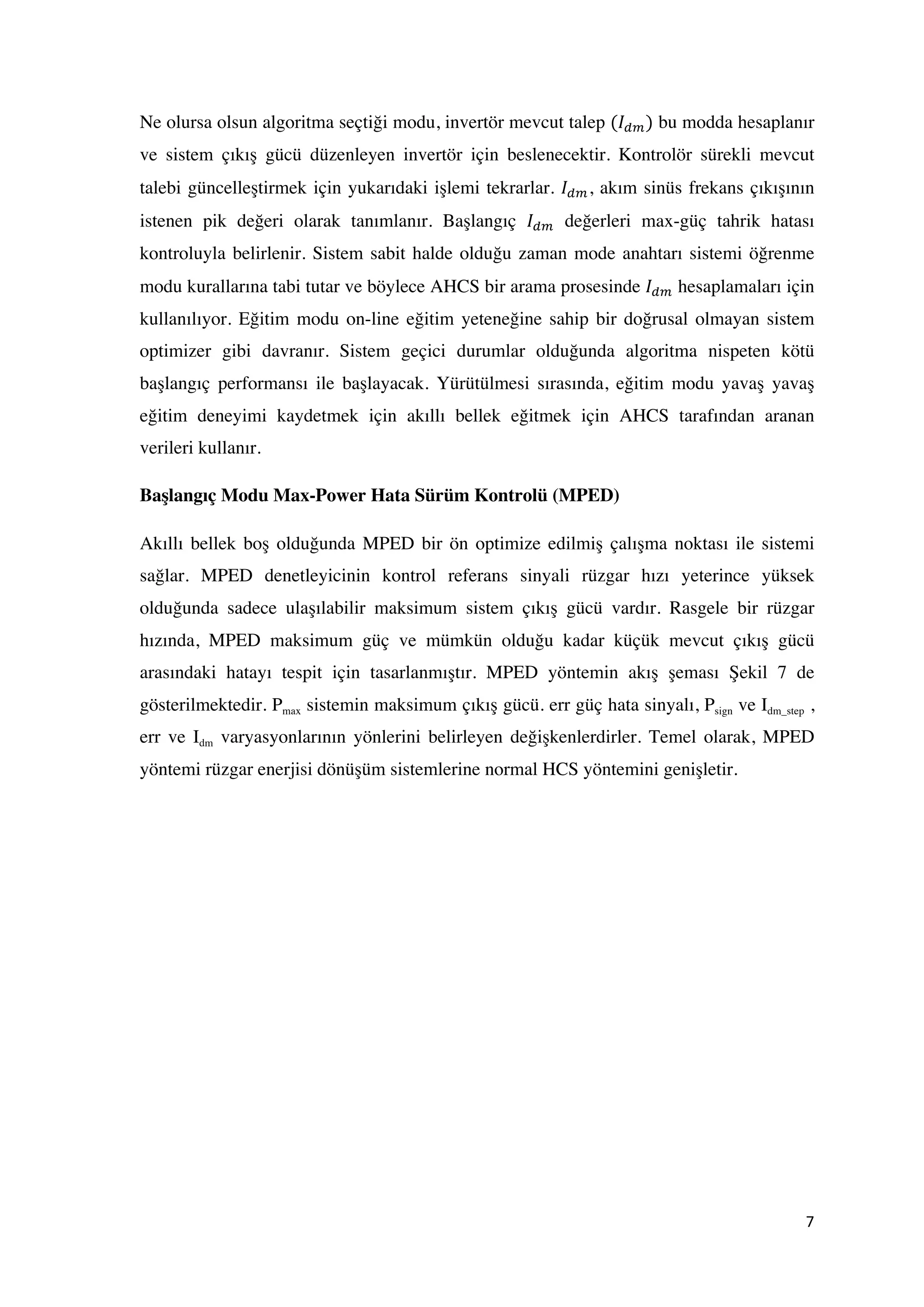 7	
  
	
  
Ne olursa olsun algoritma seçtiği modu, invertör mevcut talep (𝐼!") bu modda hesaplanır
ve sistem çıkış gücü düzenleyen invertör için beslenecektir. Kontrolör sürekli mevcut
talebi güncelleştirmek için yukarıdaki işlemi tekrarlar. 𝐼!", akım sinüs frekans çıkışının
istenen pik değeri olarak tanımlanır. Başlangıç 𝐼!" değerleri max-güç tahrik hatası
kontroluyla belirlenir. Sistem sabit halde olduğu zaman mode anahtarı sistemi öğrenme
modu kurallarına tabi tutar ve böylece AHCS bir arama prosesinde 𝐼!" hesaplamaları için
kullanılıyor. Eğitim modu on-line eğitim yeteneğine sahip bir doğrusal olmayan sistem
optimizer gibi davranır. Sistem geçici durumlar olduğunda algoritma nispeten kötü
başlangıç performansı ile başlayacak. Yürütülmesi sırasında, eğitim modu yavaş yavaş
eğitim deneyimi kaydetmek için akıllı bellek eğitmek için AHCS tarafından aranan
verileri kullanır.
Başlangıç Modu Max-Power Hata Sürüm Kontrolü (MPED)
Akıllı bellek boş olduğunda MPED bir ön optimize edilmiş çalışma noktası ile sistemi
sağlar. MPED denetleyicinin kontrol referans sinyali rüzgar hızı yeterince yüksek
olduğunda sadece ulaşılabilir maksimum sistem çıkış gücü vardır. Rasgele bir rüzgar
hızında, MPED maksimum güç ve mümkün olduğu kadar küçük mevcut çıkış gücü
arasındaki hatayı tespit için tasarlanmıştır. MPED yöntemin akış şeması Şekil 7 de
gösterilmektedir. Pmax sistemin maksimum çıkış gücü. err güç hata sinyalı, Psign ve Idm_step ,
err ve Idm varyasyonlarının yönlerini belirleyen değişkenlerdirler. Temel olarak, MPED
yöntemi rüzgar enerjisi dönüşüm sistemlerine normal HCS yöntemini genişletir.
 
