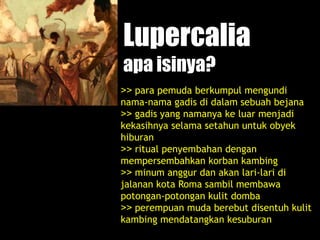 Lupercalia
apa isinya?
>> para pemuda berkumpul mengundi
nama-nama gadis di dalam sebuah bejana
>> gadis yang namanya ke luar menjadi
kekasihnya selama setahun untuk obyek
hiburan
>> ritual penyembahan dengan
mempersembahkan korban kambing
>> minum anggur dan akan lari-lari di
jalanan kota Roma sambil membawa
potongan-potongan kulit domba
>> perempuan muda berebut disentuh kulit
kambing mendatangkan kesuburan
 