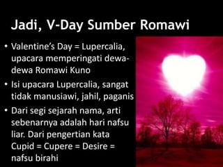 Jadi, V-Day Sumber Romawi
• Valentine’s Day = Lupercalia,
upacara memperingati dewa-
dewa Romawi Kuno
• Isi upacara Lupercalia, sangat
tidak manusiawi, jahil, paganis
• Dari segi sejarah nama, arti
sebenarnya adalah hari nafsu
liar. Dari pengertian kata
Cupid = Cupere = Desire =
nafsu birahi
 