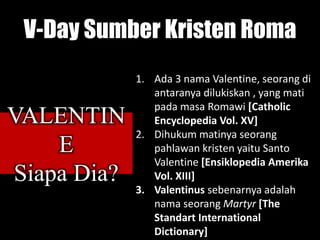 V-Day Sumber Kristen Roma
1. Ada 3 nama Valentine, seorang di
antaranya dilukiskan , yang mati
pada masa Romawi [Catholic
Encyclopedia Vol. XV]
2. Dihukum matinya seorang
pahlawan kristen yaitu Santo
Valentine [Ensiklopedia Amerika
Vol. XIII]
3. Valentinus sebenarnya adalah
nama seorang Martyr [The
Standart International
Dictionary]
VALENTIN
E
Siapa Dia?
 