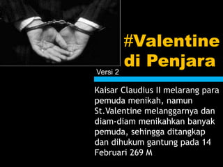 #Valentine
di Penjara
Kaisar Claudius II melarang para
pemuda menikah, namun
St.Valentine melanggarnya dan
diam-diam menikahkan banyak
pemuda, sehingga ditangkap
dan dihukum gantung pada 14
Februari 269 M
Versi 2
 