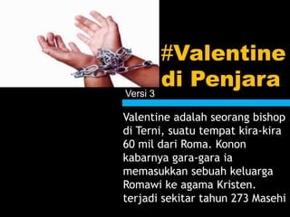 #Valentine
di Penjara
Valentine adalah seorang bishop
di Terni, suatu tempat kira-kira
60 mil dari Roma. Konon
kabarnya gara-gara ia
memasukkan sebuah keluarga
Romawi ke agama Kristen.
terjadi sekitar tahun 273 Masehi
Versi 3
 