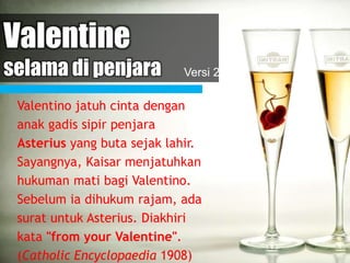 Valentine
selama di penjara
Valentino jatuh cinta dengan
anak gadis sipir penjara
Asterius yang buta sejak lahir.
Sayangnya, Kaisar menjatuhkan
hukuman mati bagi Valentino.
Sebelum ia dihukum rajam, ada
surat untuk Asterius. Diakhiri
kata "from your Valentine".
(Catholic Encyclopaedia 1908)
Versi 2
 