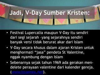 Jadi, V-Day Sumber Kristen:
• Festival Lupercalia maupun V-Day itu sendiri
dari segi sejarah –yang sejarahnya sendiri
banyak versi tidak berurat akar dari Islam
• V-Day secara khusus dalam ajaran Kristen untuk
menghormati “jasa” pendeta St Valentine,
nggak nyambung dengan Islam
• Sebenarnya sejak tahun 1969 ada gerakan men-
delete perayaan valentine dari kalender gereja.
(www.bconnex.net).
 