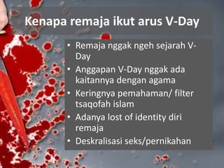Kenapa remaja ikut arus V-Day
• Remaja nggak ngeh sejarah V-
Day
• Anggapan V-Day nggak ada
kaitannya dengan agama
• Keringnya pemahaman/ filter
tsaqofah islam
• Adanya lost of identity diri
remaja
• Deskralisasi seks/pernikahan
 