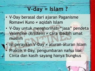 V-day = Islam ?
• V-Day berasal dari ajaran Paganisme
Romawi Kuno ≠ aqidah Islam
• V-Day untuk menghormati “jasa” pendeta
Valentine (Kristen) ≠ cara ibadah umat
muslim
• Isi perayaan V-Day ≠ aturan-aturan Islam
• Praktik V-Day, pengumbaran nafsu liar.
Cinta dan kasih sayang hanya bungkus
 
