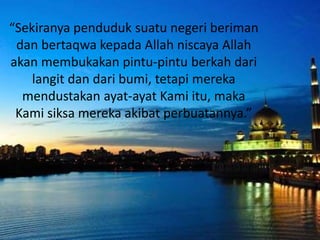 “Sekiranya penduduk suatu negeri beriman
dan bertaqwa kepada Allah niscaya Allah
akan membukakan pintu-pintu berkah dari
langit dan dari bumi, tetapi mereka
mendustakan ayat-ayat Kami itu, maka
Kami siksa mereka akibat perbuatannya.”
 