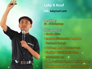 Luky B Rouf
klik: lukyrouf.com
Pendidikan:
S1 – STIS Surabaya
Aktivitas Hari Ini:
• Creative Writer
• Inspirator #YukMoveOn | Pengkader
Pendakwah Ideologis
• Publishing Manager Al Azhar Press
• Kontributor Tabloid Mediua Umat,
dakwahremaja.com
• Owner D’Walimah Organizer Pernikahan Islami
• Chief Operational Officer MoveON Inspiration
 