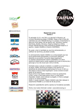 Raport de cursa
                           Cursa 3

În perioada 12-15 mai 2011 s-a derulat în Slovacia, pe
circuitul SlovaKiaring etapa 2 ROSBK. Etapa a fost a treia din
calendarul pe care TAIFUN Racing si l-a propus. Evenimentul a
adus pe circuit peste 150 de sportivi din: Romania, Austria,
Germania, Elvetia, Slovacia, Ungaria, Bulgaria si Cehia.
Echipa TAIFUN Racing a fost prezentă la această etapă cu 2
sportivi: Catalin CAZACU si Cosmin COSTESCU.

Pe uscat, vineri si sambata au avut loc antrenamente, si
calificari iar duminica, pe ploaie cursele.

In antrenamente Catalin CAZACU si-a imbunantatit cea mai
buna performanta persoanala si a terminat calificarile
plasandu-se pe pozitia 3 pe grila clasei Supersport.
In aceleasi antrenamente Cosmin COSTESCU si-a atins
obiectivul stabilit pentru acest weekend de curse si anume de a
parcurge un tur de circuit sub 2:20 (2:18.46).

Sambata seara a plouat si statistic s-a stabilit ca si duminica o
sa ploua. Astfel, duminica pe ploaie si frig sportivii au
beneficiat de antrenamente suplimentare si la ora 11:00 s-a
dat startul cursei la clasa Supersport. Cursa a strans la start
peste 40 de sportivi.
Dupa primul viraj Catalin CAZACU a trecut la conducerea
cursei, cursa in care lupta pentru locul 1 a fost foarte
disputata. Catalin, bine motivat si pregatit, in final a castigat
cursa cu un avans linistitor.
Astfel, in acest moment, Catalin CAZACU este lider detasat in
clasamentul ROSBK cu un total de 50 de puncte.

Mulțumim susținătorilor pentru sprijinul și încrederea acordată.

Pentru mai multe informatii vizitati: www.taifunracing.ro
 