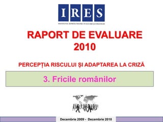 RAPORT DE EVALUARE
         2010
PERCEPȚIA RISCULUI ȘI ADAPTAREA LA CRIZĂ

       3. Fricile românilor



             Decembrie 2009 - Decembrie 2010
 