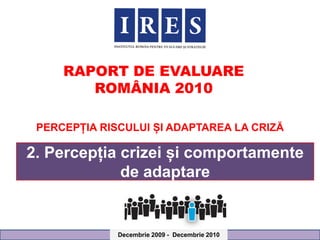 RAPORT DE EVALUARE
        ROMÂNIA 2010

 PERCEPȚIA RISCULUI ȘI ADAPTAREA LA CRIZĂ

2. Percepția crizei și comportamente
             de adaptare


              Decembrie 2009 - Decembrie 2010
 