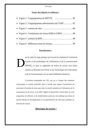 Historique
1
Listes des figures et tableaux :
 Figure 1 : l’organigramme de MPTTN ..................................05
 Figure 2 : l’organigramme administrative de l’UOP .................07
 Figure 3 : contenu de sites .........................................................08
 Figure 4 : l’architecture de réseau GSM et UMTS ....................08
 Figure 5 : contenu de BTS..........................................................09
 Figure 6 : différences entre les réseaux .....................................09
Introduction :
ans le cadre du stage pratique qu’exercent les étudiants de l’institut de
la poste et des technologies de l’information et de la communication
(INPTIC), et pour se rapprocher du milieu de travail, nous étions
orientés au Ministère de la Poste et des Technologies de l’Information
et de la Communication, où j’ai rejoint différentes directions.
L’évolution remarquable des TIC, qui est à l’origine des mutations
économiques et sociales profondes dans le monde nous impose l’accélération du
processeur d’insertion de notre pays dans la société mondiale de l’information de la
connaissance et du savoir, à cet effet l’Algérie d’aujourd’hui s’inscrit dans un vaste
programme de réformes et de modernisation porté par une politique qui donne la
priorité absolue au développement et à la généralisation des TIC pour contribuer au
bien-être du citoyen.
Historique du secteur :
D
 