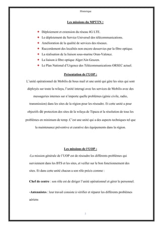 Historique
3
Les missions du MPTTN :
 Déploiement et extension du réseau 4G LTE.
 Le déploiement du Service Universel des télécommunications.
 Amélioration de la qualité de services des réseaux.
 Raccordement des localités non encore desservies par la fibre optique.
 La réalisation de la liaison sous-marine Oran-Valence.
 La liaison à fibre optique Alger/Ain Geuzen.
 Le Plan National d’Urgence des Télécommunications ORSEC actuel.
Présentation de l’UOP :
L’unité opérationnel de Mobilis de bous mail et une unité qui gère les sites qui sont
déployés sur toute la wilaya, l’unité interagi avec les services de Mobilis avec des
messageries internes sur n’importe quelle problèmes (génie civile, radio,
transmission) dans les sites de la région pour les résoudre. Et cette unité a pour
objectifs de protection des sites de la wilaya de Tipaza et la résolution de tous les
problèmes en minimum de temp. C’est une unité qui a des aspects techniques tel que
la maintenance préventive et curative des équipements dans la région.
Les missions de l‘UOP :
-La mission générale de l’UOP est de résoudre les différents problèmes qui
surviennent dans les BTS et les sites, et veiller sur le bon fonctionnement des
sites. Et dans cette unité chacun a son rôle précis comme :
Chef de centre : son rôle est de diriger l’unité opérationnel et gérer le personnel.
-Antennistes : leur travail consiste à vérifier et réparer les différents problèmes
aériens
 