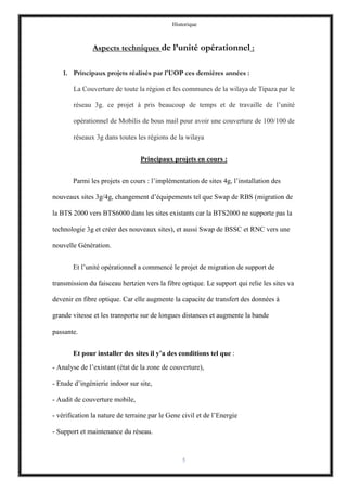 Historique
5
Aspects techniques de l’unité opérationnel :
1. Principaux projets réalisés par l'UOP ces dernières années :
La Couverture de toute la région et les communes de la wilaya de Tipaza par le
réseau 3g. ce projet à pris beaucoup de temps et de travaille de l’unité
opérationnel de Mobilis de bous mail pour avoir une couverture de 100/100 de
réseaux 3g dans toutes les régions de la wilaya
Principaux projets en cours :
Parmi les projets en cours : l’implémentation de sites 4g, l’installation des
nouveaux sites 3g/4g, changement d’équipements tel que Swap de RBS (migration de
la BTS 2000 vers BTS6000 dans les sites existants car la BTS2000 ne supporte pas la
technologie 3g et créer des nouveaux sites), et aussi Swap de BSSC et RNC vers une
nouvelle Génération.
Et l’unité opérationnel a commencé le projet de migration de support de
transmission du faisceau hertzien vers la fibre optique. Le support qui relie les sites va
devenir en fibre optique. Car elle augmente la capacite de transfert des données à
grande vitesse et les transporte sur de longues distances et augmente la bande
passante.
Et pour installer des sites il y’a des conditions tel que :
- Analyse de l’existant (état de la zone de couverture),
- Etude d’ingénierie indoor sur site,
- Audit de couverture mobile,
- vérification la nature de terraine par le Gene civil et de l’Energie
- Support et maintenance du réseau.
 