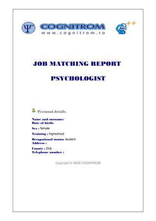 JOB MATCHING REPORT

               PSYCHOLOGIST




   Personal details

Name and surname:
Date of birth:
Sex : female
Training : highschool
Occupational status: student
Address :
County : Dolj
Telephone number :


                Copyright © 2009 COGNITROM
 
