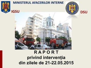 R A P O R T
privind intervenţia
din zilele de 21-22.05.2015
IGSU
MINISTERUL AFACERILOR INTERNE
DSU
 