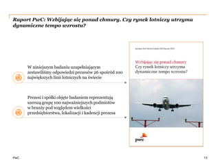 PwC
Raport PwC: Wzbijając się ponad chmury. Czy rynek lotniczy utrzyma
dynamiczne tempo wzrostu?
13
W niniejszym badaniu uzupełniającym
zestawiliśmy odpowiedzi prezesów 26 spośród 100
największych linii lotniczych na świecie
Prezesi i spółki objęte badaniem reprezentują
szerszą grupę 100 najważniejszych podmiotów
w branży pod względem wielkości
przedsiębiorstwa, lokalizacji i kadencji prezesa
 