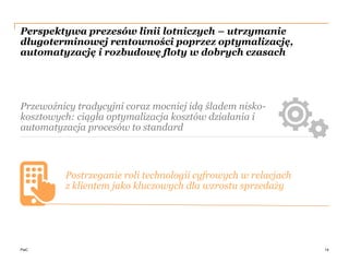 PwC
Perspektywa prezesów linii lotniczych – utrzymanie
długoterminowej rentowności poprzez optymalizację,
automatyzację i rozbudowę floty w dobrych czasach
14
Postrzeganie roli technologii cyfrowych w relacjach
z klientem jako kluczowych dla wzrostu sprzedaży
Przewoźnicy tradycyjni coraz mocniej idą śladem nisko-
kosztowych: ciągła optymalizacja kosztów działania i
automatyzacja procesów to standard
 