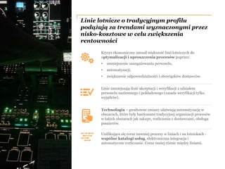 PwC
Linie lotnicze o tradycyjnym profilu
podążają za trendami wyznaczonymi przez
nisko-kosztowe w celu zwiększenia
rentowności
Kryzys ekonomiczny zmusił większość linii lotniczych do
optymalizacji i uproszczenia procesów poprzez:
• zmniejszenie zaangażowania personelu,
• automatyzacji,
• zwiększenie odpowiedzialności i obowiązków dostawców.
Linie zmniejszają ilość akceptacji i weryfikacji z udziałem
personelu naziemnego i pokładowego (zasada weryfikacji tylko
wyjątków).
Unifikujące się coraz mocniej procesy w liniach i na lotniskach -
wspólne katalogi usług, elektroniczna integracja i
automatyczne rozliczanie. Coraz mniej różnic między liniami.
Technologia – gwałtowne zmiany ułatwiają automatyzację w
obszarach, które były bastionami tradycyjnej organizacji procesów
w takich obszarach jak zakupy, rozliczenia z dostawcami, obsługa
pasażerów.
 