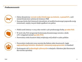 PwC
Podsumowanie
2
• Dalszy dynamiczny wzrost rynku lotniczego na świecie, o ponad 6%, czyli
niemal dwukrotnie szybciej niż światowe PKB
• Znacząca liczba linii lotniczych (niezależnie od modelu kosztowego) poprawiła swoją
rentowność, między innymi dzięki spadkowi cen paliwa
• Polski rynek lotniczy w 2015 roku wzrósł o 13% przekraczając liczbę 30 mln PAX
• W 2016 roku PwC prognozuje kontynuację dynamicznego wzrostu o około
10% i osiągnięcie ponad 33 mln PAX
• Przewoźnicy nisko-kosztowi dalej zwiększają swój udział w rynku polskim
• Przewoźnicy tradycyjni coraz mocniej idą śladem nisko-kosztowych: ciągła
optymalizacja kosztów działania i automatyzacja procesów to standard
• Postrzeganie roli technologii cyfrowych w relacjach z klientem jako kluczowych
dla wzrostu sprzedaży
 