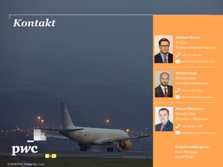 Kontakt
© 2016 PwC Polska Sp. z o.o.
Michał Mazur
Partner
Transportation & Logistics
+48 502 184 684
michal.mazur@pl.pwc.com
Michał Szyk
Wicedyrektor
Doradztwo Biznesowe
+48 519 506 389
michal.szyk@pl.pwc.com
Paweł Mamcarz
Wicedyrektor
Doradztwo Biznesowe
+48 519 504 658
pawel.mamcarz@pl.pwc.com
Zespół redakcyjny:
Anna Malepszy
Gaweł Bogus
 