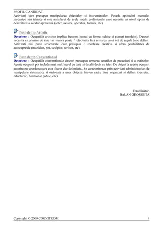 PROFIL CANDIDAT
Activitati care presupun manipularea obiectelor si instrumentelor. Poseda aptitudini manuale,
mecanice sau tehnice si este satisfacut de acele medii profesionale care necesita un nivel optim de
dezvoltare a acestor aptitudini (sofer, aviator, operator, fermier, etc).

    Post de tip Artistic
Descriere : Ocupatiile artistice implica frecvent lucrul cu forme, schite si planuri (modele). Deseori
necesita exprimare de sine iar munca poate fi efectuata fara urmarea unui set de reguli bine definit.
Activitati mai putin structurate, care presupun o rezolvare creativa si ofera posibilitatea de
autoexpresie (muzician, pot, sculptor, scriitor, etc).

    Post de tip Conventional
Descriere : Ocupatiile conventionale deseori presupun urmarea seturilor de proceduri si a rutinelor.
Aceste ocupatii pot include mai mult lucrul cu date si detalii decât cu idei. De obicei la aceste ocupatii
autoritatea coordonatoare este foarte clar delimitata. Se caracterizeaza prin activitati administrative, de
manipulare sistematica si ordonata a unor obiecte într-un cadru bine organizat si definit (secretar,
bibiotecar, functionar public, etc).



                                                                                          Examinator,
                                                                                   BALAN GEORGETA




Copyright © 2009 COGNITROM                                                                               9
 
