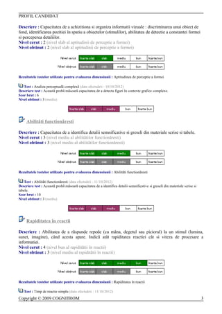 PROFIL CANDIDAT

Descriere : Capacitatea de a achizitiona si organiza informatii vizuale : discriminarea unui obiect de
fond, identificarea pozitiei în spatiu a obiectelor (stimulilor), abilitatea de detectie a constantei formei
si perceperea detaliilor.
Nivel cerut : 2 (nivel slab al aptitudinii de perceptie a formei)
Nivel obtinut : 2 (nivel slab al aptitudinii de perceptie a formei)




Rezultatele testelor utilizate pentru evaluarea dimensiunii : Aptitudinea de perceptie a formei

   Test : Analiza perceptualã complexã (data efectuãrii : 10/10/2012)
Descriere test : Aceastã probã mãsoarã capacitatea de a detecta figuri în contexte grafice complexe.
Scor brut : 6
Nivel obtinut : 3 (mediu)




     Abilitãti functionãresti

Descriere : Capacitatea de a identifica detalii semnificative si greseli din materiale scrise si tabele.
Nivel cerut : 3 (nivel mediu al abilitãtilor functionãresti)
Nivel obtinut : 3 (nivel mediu al abilitãtilor functionãresti)




Rezultatele testelor utilizate pentru evaluarea dimensiunii : Abilitãti functionãresti

    Test : Abilitãti functionãresti (data efectuãrii : 11/10/2012)
Descriere test : Aceastã probã mãsoarã capacitatea de a identifica detalii semnificative si greseli din materiale scrise si
tabele.
Scor brut : 10
Nivel obtinut : 3 (mediu)




     Rapiditatea în reactii

Descriere : Abilitatea de a rãspunde repede (cu mâna, degetul sau piciorul) la un stimul (lumina,
sunet, imagine), când acesta apare. Indicã atât rapiditatea reactiei cât si viteza de procesare a
informatiei.
Nivel cerut : 4 (nivel bun al rapiditãtii în reactii)
Nivel obtinut : 3 (nivel mediu al rapiditãtii în reactii)




Rezultatele testelor utilizate pentru evaluarea dimensiunii : Rapiditatea în reactii

   Test : Timp de reactie simplu (data efectuãrii : 11/10/2012)
Copyright © 2009 COGNITROM                                                                                                    3
 