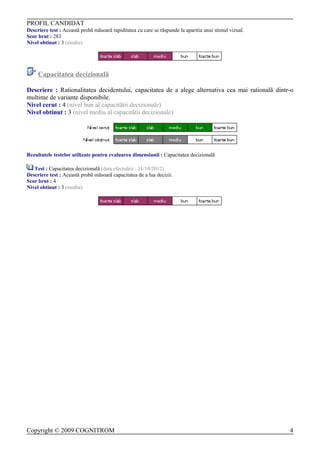 PROFIL CANDIDAT
Descriere test : Aceastã probã mãsoarã rapiditatea cu care se rãspunde la aparitia unui stimul vizual.
Scor brut : 283
Nivel obtinut : 3 (mediu)




     Capacitatea decizionalã

Descriere : Rationalitatea decidentului, capacitatea de a alege alternativa cea mai rationalã dintr-o
multime de variante disponibile.
Nivel cerut : 4 (nivel bun al capacitãtii decizionale)
Nivel obtinut : 3 (nivel mediu al capacitãtii decizionale)




Rezultatele testelor utilizate pentru evaluarea dimensiunii : Capacitatea decizionalã

   Test : Capacitatea decizionalã (data efectuãrii : 11/10/2012)
Descriere test : Aceastã probã mãsoarã capacitatea de a lua decizii.
Scor brut : 4
Nivel obtinut : 3 (mediu)




Copyright © 2009 COGNITROM                                                                               4
 
