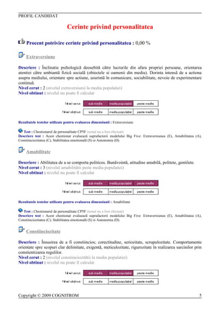 PROFIL CANDIDAT

                               Cerinte privind personalitatea

     Procent potrivire cerinte privind personalitatea : 0,00 %

     Extraversiune

Descriere : Înclinatie psihologicã deosebitã cãtre lucrurile din afara propriei persoane, orientarea
atentiei cãtre ambiantã fizicã socialã (obiectele si oamenii din mediu). Dorinta intensã de a actiona
asupra mediului, orientare spre actiune, usurintã în comunicare, sociabilitate, nevoie de experimentare
continuã.
Nivel cerut : 2 (nivelul extraversiunii la media populatiei)
Nivel obtinut : nivelul nu poate fi calculat




Rezultatele testelor utilizate pentru evaluarea dimensiunii : Extraversiune

   Test : Chestionarul de personalitate CP5F (testul nu a fost efectuat)
Descriere test : Acest chestionar evalueazã suprafactorii modelului Big Five: Extraversiunea (E), Amabilitatea (A),
Constiinciozitatea (C), Stabilitatea emotionalã (S) si Autonomia (D).


     Amabilitate

Descriere : Abilitatea de a se comporta politicos. Bunãvointã, atitudine amabilã, politete, gentilete.
Nivel cerut : 3 (nivelul amabilitãtii peste media populatiei)
Nivel obtinut : nivelul nu poate fi calculat




Rezultatele testelor utilizate pentru evaluarea dimensiunii : Amabilitate

   Test : Chestionarul de personalitate CP5F (testul nu a fost efectuat)
Descriere test : Acest chestionar evalueazã suprafactorii modelului Big Five: Extraversiunea (E), Amabilitatea (A),
Constiinciozitatea (C), Stabilitatea emotionalã (S) si Autonomia (D).


     Constiinciozitate

Descriere : Însusirea de a fi constiincios; corectitudine, seriozitate, scrupulozitate. Comportamente
orientate spre scopuri clar delimitate, exigentã, meticulozitate, rigurozitate în realizarea sarcinilor prin
constientizarea regulilor.
Nivel cerut : 2 (nivelul constiinciozitãtii la media populatiei)
Nivel obtinut : nivelul nu poate fi calculat




Copyright © 2009 COGNITROM                                                                                       5
 
