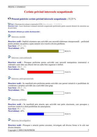 PROFIL CANDIDAT

                        Cerinte privind interesele ocupationale

     Procent potrivire cerinte privind interesele ocupationale : 33,33 %

    Test : Chestionar de evaluare a intereselor (CEI) (data efectuãrii : 11/10/2012)
Descriere test : Acest chestionar evalueazã interesele ocupationale (preferintele pentru anumite domenii de cunostinte sau
de activitate).

Rezultatele obtinute pe scalele chestionarului :


     Interese sociale

Descriere scalã : Implicã orientarea spre activitãti care necesitã relationare interpersonalã – preferintã
pentru predare sau pentru a ajuta oamenii sã-si rezolve diverse probleme.
Scor brut : 17 (0 - 20)
Nivel obtinut : 85%



     Interese conventionale

Descriere scalã : Presupun preferinta pentru activitãti care necesitã manipularea sistematicã si
ordonatã a unor date sau obiecte într-un cadru bine organizat si definit.
Scor brut : 14 (0 - 20)
Nivel obtinut : 70%



     Interese antreprenoriale

Descriere scalã : Se manifestã prin preferinta pentru activitãti care permit initiativã si posibilitate de
coordonare a propriei activitãti sau a activitãtii unui grup.
Scor brut : 14 (0 - 20)
Nivel obtinut : 70%



     Interese artistice

Descriere scalã : Se manifestã prin atractie spre activitãti mai putin structurate, care presupun o
rezolvare creativã si oferã posibilitate de autoexpresie.
Scor brut : 9 (0 - 20)
Nivel obtinut : 45%



     Interese investigative

Descriere scalã : Presupun o atractie pentru cercetare, investigate sub diverse forme si în cele mai
diverse domenii.
Copyright © 2009 COGNITROM                                                                         7
 