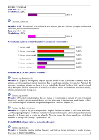 PROFIL CANDIDAT
Scor brut : 5 (0 - 20)
Nivel obtinut : 25%



    Interese realistice

Descriere scalã : Se manifestã prin tendinta de a se îndrepta spre activitãti care presupun manipularea
obiectelor, masinilor si instrumentelor.
Scor brut : 4 (0 - 20)
Nivel obtinut : 20%



Centralizare rezultate obtinute la evaluarea intereselor ocupationale :




Postul PSIHOLOG este (interese relevante) :

    Post de tip Investigativ
Descriere : Ocupatiile investigative implica frecvent lucrul cu idei si necesita o cantitate mare de
gândire. Aceste ocupatii pot include cautare de date si rezolvarea mentala a problemelor. Activitati de
cercetare, investigare sub diverse forme si în cele mai diferite domenii (biologic, fizic, social, cultural
etc.). Presupune abilitati matematice si stiintifice de obicei munca se desfasoara individual (medic,
chimist, matematician, biolog, etc).

    Post de tip Social
Descriere : Ocupatiile sociale implica deseori munca si comunicarea cu oamenii precum si învatarea
(instruirea) acestora. Aceste ocupatii deseori necesita ajutorarea si furnizarea de servicii catre ceilalti.
Activitati care implica relationare interpersonala (profesor, consilier, terapeut, etc).

    Post de tip Întreprinzator
Descriere : Ocupatiile de gen <întreprinzator> implica frecvent începerea si realizarea proiectelor.
Aceste ocupatii pot implica conducrea oamenilor si luarea multor decizii. Câteodata necesita asumarea
riscurilor si deseori sunt în relatie cu afacerile. Necesita munca în echipa, coordonare si abilitati
oratorice si manageriale (manager, agent vanzari, etc).

Postul PSIHOLOG este (interese mai putin relevante) :

    Post de tip Realist
Descriere : Ocupatiile realiste implica frecvent activitati ce includ probleme si solutii practice.
Copyright © 2009 COGNITROM                                                                       8
 