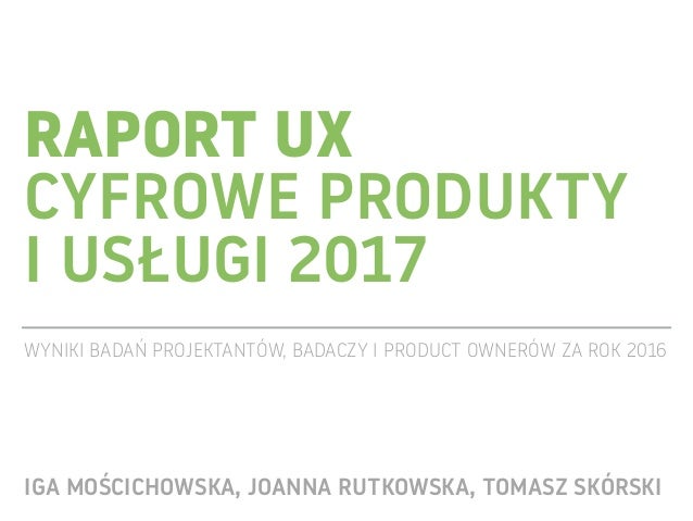 RAPORT UX 
CYFROWE PRODUKTY  
I USŁUGI 2017
WYNIKI BADAŃ PROJEKTANTÓW, BADACZY I PRODUCT OWNERÓW ZA ROK 2016
IGA MOŚCICHOW...
