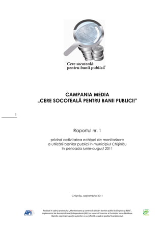 CAMPANIA MEDIA
    „CERE SOCOTEALĂ PENTRU BANII PUBLICI!”

1




                                          Raportul nr. 1

             privind activitatea echipei de monitorizare
            a utilizării banilor publici în municipiul Chişinău
                      în perioada iunie-august 2011




                                        Chişinău, septembrie 2011




      Realizat în cadrul proiectului „Monitorizarea şi controlul utilizării banilor publici la Chişinău şi Bălţi”,
     implementat de Asociaţia Presei Independente (API) cu suportul financiar al Fundaţiei Soros-Moldova.
                Opiniile exprimate aparţin autorilor şi nu reflectă neapărat poziţia finanţatorului.
 
