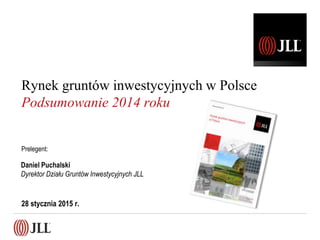 28 stycznia 2015 r.
Daniel Puchalski
Dyrektor Działu Gruntów Inwestycyjnych JLL
Rynek gruntów inwestycyjnych w Polsce
Podsumowanie 2014 roku
Prelegent:
 